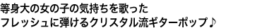 等身大の女の子の気持ちを歌った
フレッシュに弾けるクリスタル流ギターポップ♪
