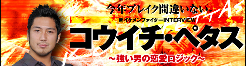 今年ブレイク間違いない　超イケメンファイターINTERVIEW　コウイチ・ペタス　〜強い男の恋愛ロジック〜