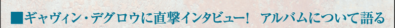 ■ギャヴィン・デグロウに直撃インタビュー！　アルバムについて語る