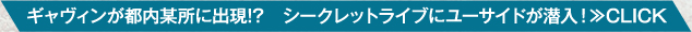 ギャヴィンが都内某所に出現!?　シークレットライブにユーサイドが潜入！≫CLICK