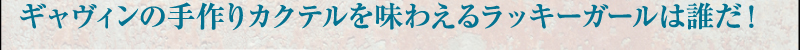 ギャヴィンの手作りカクテルを味わえるラッキーガールは誰だ！