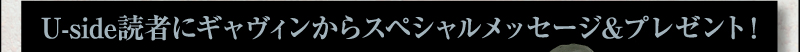 Uside読者にギャヴィンからスペシャルメッセージ＆プレゼント！