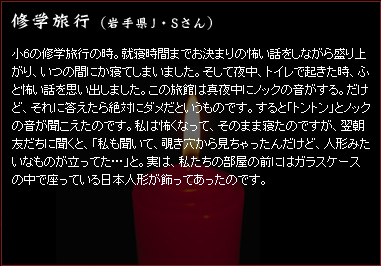 修学旅行　（岩手県J・Sさん）　小6の修学旅行の時。就寝時間までお決まりの怖い話をしながら盛り上がり、いつの間にか寝てしまいました。そして夜中、トイレで起きた時、ふと怖い話を思い出しました。この旅館は真夜中にノックの音がする。だけど、それに答えたら絶対にダメだというものです。すると「トントン」とノックの音が聞こえたのです。私は怖くなって、そのまま寝たのですが、翌朝友だちに聞くと、「私も聞いて、覗き穴から見ちゃったんだけど、人形みたいなものが立ってた…」と。実は、私たちの部屋の前にはガラスケースの中で座っている日本人形が飾ってあったのです。