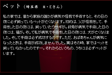 ペット　（埼玉県　M・Eさん）　私の家では、昔から家族の誰かが病気や怪我で手術すると、その日の夜に必ず飼っているペットが亡くなります。初めは、父が怪我をして、手術をした日の夜には、飼っていたウサギが。叔母が病気で手術した日の夜には、猫が。そして私が病気で手術をした日の夜には、犬が亡くなりました。そして手術は必ず成功するのです。ただ、おばあちゃんが病気になったときは、手術が成功しませんでした。実はその時、家ではペットを飼っていなかったのです…。それからというもの、うちには必ずペットがいます。