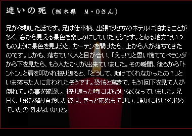 迷いの死　（栃木県　M・Oさん）　兄が体験した話です。兄は仕事柄、出張で地方のホテルに泊まることが多く、窓から見える景色を楽しみにしていたそうです。とある地方でいつものように景色を見ようと、カーテンを開けたら、上から人が落ちてきたのです。しかも、落ちていく人と目が合い、「えっ!?」と思い慌ててベランダから下を見たら、もう人だかりが出来ていました。その瞬間、後ろから「トントン」と肩を叩かれ振り返ると、「どうして、助けてくれなかったの？」といま落ちた人に言われたそうです。恐怖と驚きで、もう1回下を見て人が倒れている事を確認し、振り返った時にはもういなくなっていました。兄曰く、「飛び降り自殺した彼は、きっと死ぬまで迷い、誰かに救いを求めていたのではないか」と。