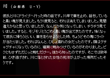 川　（山梨県　U・Y）　彼氏と川にドライブへ行った時の話です。川岸で車を止め、話をしていると黒い塊が見えました。もう1度見ると、それは消えてしまいました。見間違えかなと思っていましたが、なんだか気になってしまい、チラチラ見ていました。すると、モゾモゾとうごめく黒い塊が出てきたのです。怖くなって彼氏に帰ろうといい、車を走らせようとした時、ちょうどその塊にライトが当たりました。それはなんと、びしょ濡れの女だったのです。顔はグチャグチャになっているのに、確実に睨みつけているのがわかりました。ビクともせずただじっと睨むだけ…。後から知ったのですが、そこでは数年前、ひき逃げされ、川に落とされた女性の死体が上がった場所だったそうです。