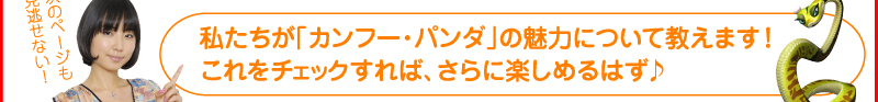 次のページも見逃せない！ 私たちが「カンフー・パンダ」の魅力について教えます！　これをチェックすれば、さらに楽しめるはず♪