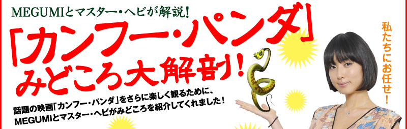 MEGUMIとマスター・ヘビが解説！ 「カンフー・パンダ」 みどころ大解剖！話題の映画「カンフー・パンダ」をさらに楽しく観るために、MEGUMIとマスター・ヘビがみどころを紹介してくれました！