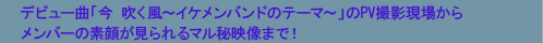 デビュー曲「今 吹く風〜イケメンバンドのテーマ〜」のPV撮影現場からメンバーの素顔が見られるマル秘映像まで！