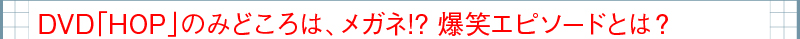 DVD「HOP」のみどころは、メガネ!?　爆笑エピソードとは？