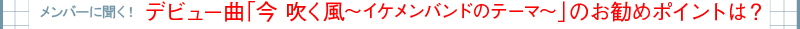 メンバーに聞く！デビュー曲「今　吹く風〜イケメンバンドのテーマ〜」のお勧めポイントは？