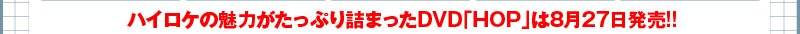 ハイロケの魅力がたっぷり詰まったDVD「HOP」は8月27日発売!!