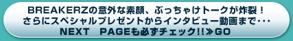 BREAKERZの意外な素顔、ぶっちゃけトークが炸裂！さらにスペシャルプレゼントからインタビュー動画まで・・・NEXT　PAGEも必ずチェック!!≫GO 