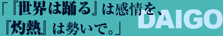 「『世界は踊る』は感情を、『灼熱』は勢いで」 ——DAIGO 