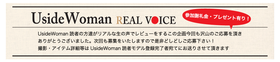 UsideWoman読者の方達がリアルな生の声でレビューをするこの企画今回も沢山のご応募を頂きありがとうございました。次回も募集をいたしますので是非どしどしご応募下さい！撮影・アイテム詳細等はUsideWoman読者モデル登