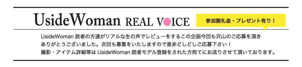 UsideWoman読者の方達がリアルな生の声でレビューをするこの企画今回も沢山のご応募を頂きありがとうございました。次回も募集をいたしますので是非どしどしご応募下さい！