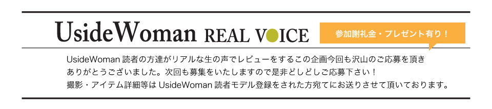 UsideWoman読者の方達がリアルな生の声でレビューをするこの企画今回も沢山のご応募を頂きありがとうございました。次回も募集をいたしますので是非どしどしご応募下さい！