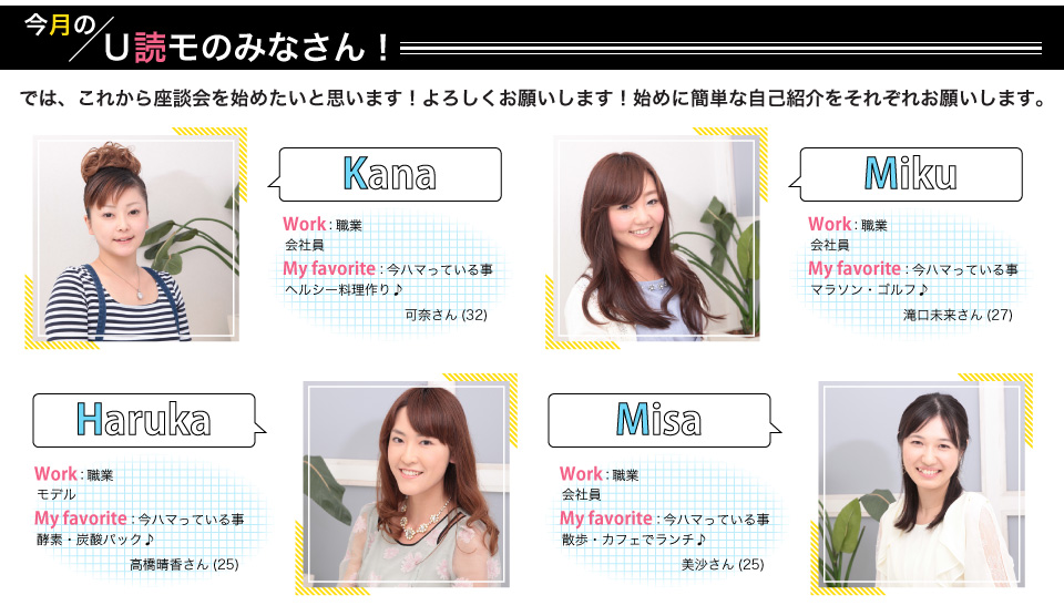 kana(会社員):ハマっている事ヘルシー料理作り。haruka(モデル):ハマっている事酸素・炭酸パック。miku(会社員):ハマっている事マラソン・ゴルフ。misa(会社員):ハマっている散歩・カフェでランチ。
