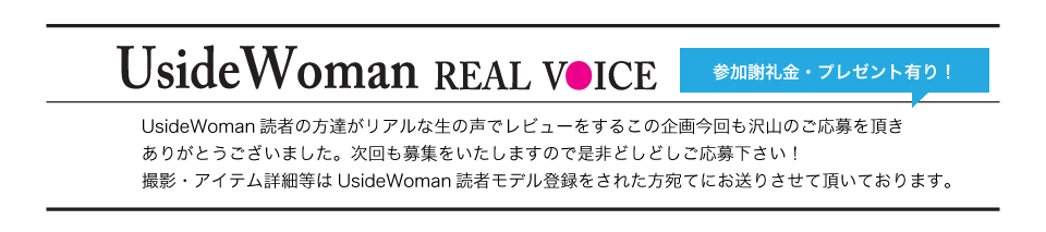 UsideWoman読者の方達がリアルな生の声でレビューをするこの企画今回も沢山のご応募を頂きありがとうございました。次回も募集をいたしますので是非どしどしご応募下さい！