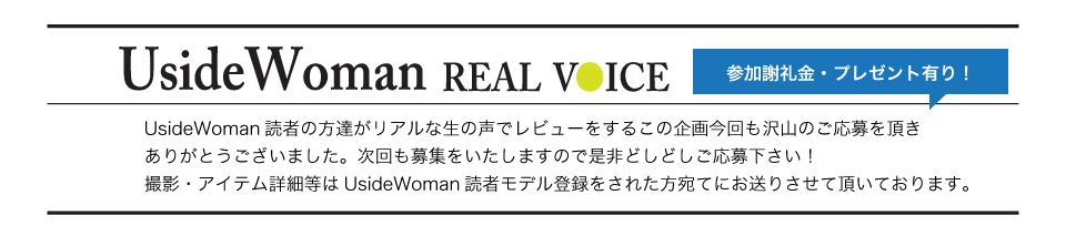 UsideWoman読者の方達がリアルな生の声でレビューをするこの企画今回も沢山のご応募を頂きありがとうございました。次回も募集をいたしますので是非どしどしご応募下さい！