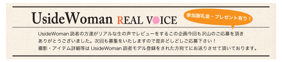 UsideWoman読者の方達がリアルな生の声でレビューをするこの企画今回も沢山のご応募を頂きありがとうございました。次回も募集をいたしますので是非どしどしご応募下さい！