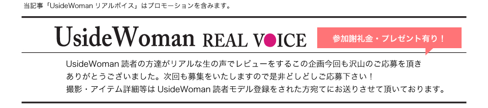 UsideWoman読者の方達がリアルな生の声でレビューをするこの企画今回も沢山のご応募を頂きありがとうございました。次回も募集をいたしますので是非どしどしご応募下さい！