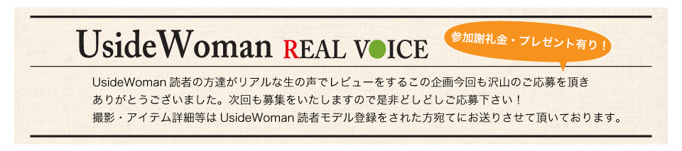 UsideWoman読者の方達がリアルな生の声でレビューをするこの企画今回も沢山のご応募を頂きありがとうございました。次回も募集をいたしますので是非どしどしご応募下さい！