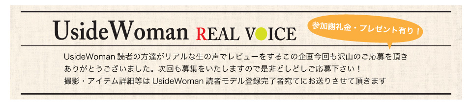 毎月、UsideWoman読者モデルの声をもとに作るアイテムレビュー企画です。第一回目の撮影では沢山の読モさんにご応募をいただきありがとうございました！次回以降の撮影についても読モ登録されている皆様にご案内をさせて頂きますので是非ご応募ください。