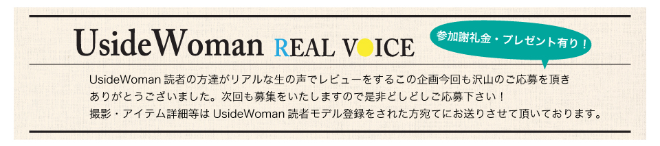 UsideWoman読者の方達がリアルな生の声でレビューをするこの企画今回も沢山のご応募を頂きありがとうございました。次回も募集をいたしますので是非どしどしご応募下さい！