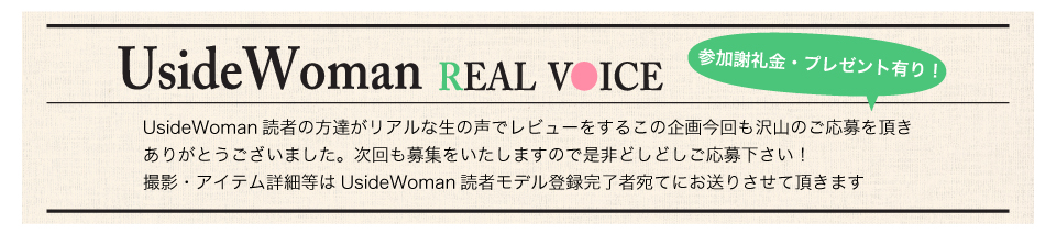 UsideWoman読者の方達がリアルな生の声でレビューをするこの企画今回も沢山のご応募を頂きありがとうございました。次回も募集をいたしますので是非どしどしご応募下さい！