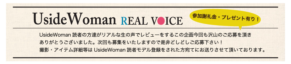 UsideWoman読者の方達がリアルな生の声でレビューをするこの企画今回も沢山のご応募を頂きありがとうございました。次回も募集をいたしますので是非どしどしご応募下さい！