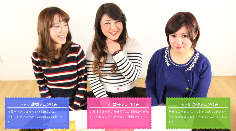 晴香さん:炭酸パックにはまっている晴香さん。撮影中も笑い声が絶えない明るい女性でした!善子さん:カラオケ好きという善子さん。関西から参加してくれました!関西のノリ全開です!奈穂さん:初参加の奈穂さん。スタッフがなるほどぉ~と思うようなコメントをたくさんしてくれました~!