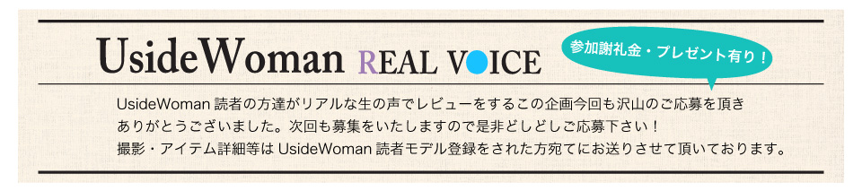 UsideWoman読者の方達がリアルな生の声でレビューをするこの企画今回も沢山のご応募を頂きありがとうございました。次回も募集をいたしますので是非どしどしご応募下さい！