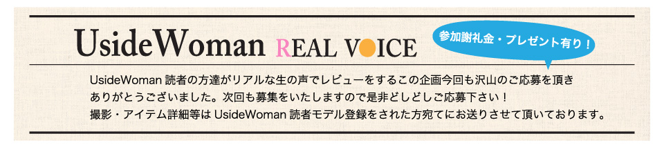 UsideWoman読者の方達がリアルな生の声でレビューをするこの企画今回も沢山のご応募を頂きありがとうございました。次回も募集をいたしますので是非どしどしご応募下さい！