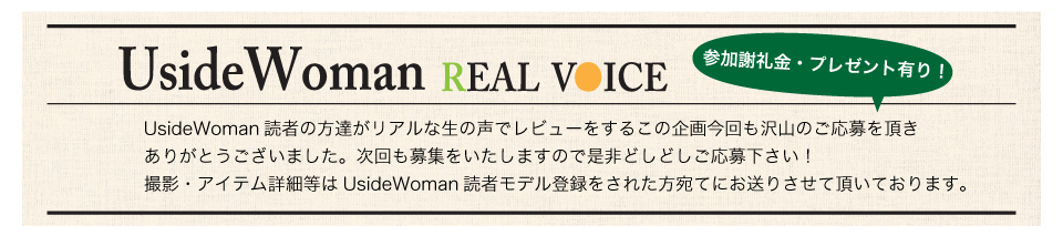 UsideWoman読者の方達がリアルな生の声でレビューをするこの企画今回も沢山のご応募を頂きありがとうございました。次回も募集をいたしますので是非どしどしご応募下さい！