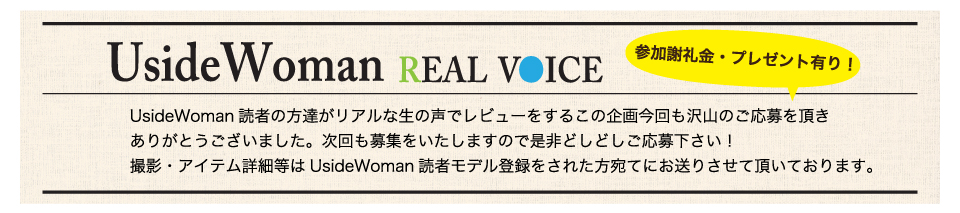 UsideWoman読者の方達がリアルな生の声でレビューをするこの企画今回も沢山のご応募を頂きありがとうございました。次回も募集をいたしますので是非どしどしご応募下さい！