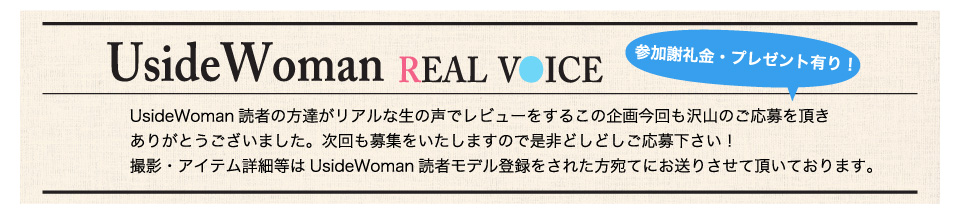 UsideWoman読者の方達がリアルな生の声でレビューをするこの企画今回も沢山のご応募を頂きありがとうございました。次回も募集をいたしますので是非どしどしご応募下さい！