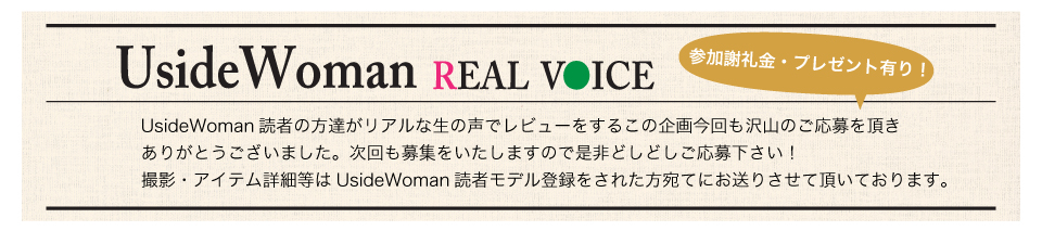 UsideWoman読者の方達がリアルな生の声でレビューをするこの企画今回も沢山のご応募を頂きありがとうございました。次回も募集をいたしますので是非どしどしご応募下さい！