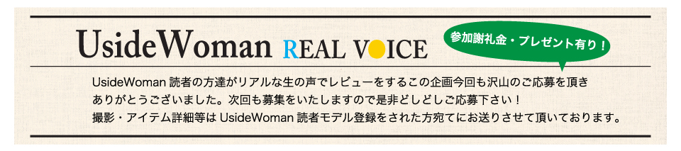 UsideWoman読者の方達がリアルな生の声でレビューをするこの企画今回も沢山のご応募を頂きありがとうございました。次回も募集をいたしますので是非どしどしご応募下さい！