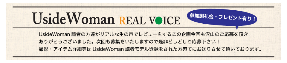 UsideWoman読者の方達がリアルな生の声でレビューをするこの企画今回も沢山のご応募を頂きありがとうございました。次回も募集をいたしますので是非どしどしご応募下さい！