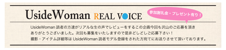 UsideWoman読者の方達がリアルな生の声でレビューをするこの企画今回も沢山のご応募を頂きありがとうございました。次回も募集をいたしますので是非どしどしご応募下さい！