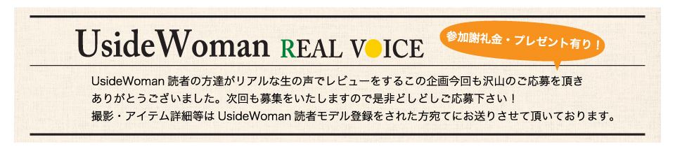 UsideWoman読者の方達がリアルな生の声でレビューをするこの企画今回も沢山のご応募を頂きありがとうございました。次回も募集をいたしますので是非どしどしご応募下さい！