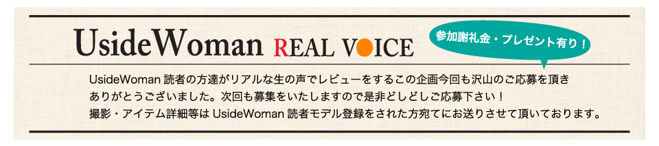 UsideWoman読者の方達がリアルな生の声でレビューをするこの企画今回も沢山のご応募を頂きありがとうございました。次回も募集をいたしますので是非どしどしご応募下さい！