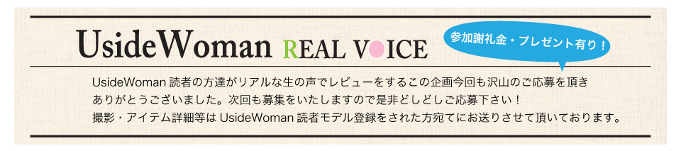 UsideWoman読者の方達がリアルな生の声でレビューをするこの企画今回も沢山のご応募を頂きありがとうございました。次回も募集をいたしますので是非どしどしご応募下さい！