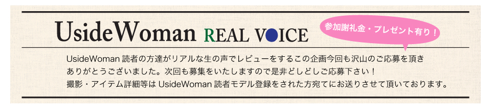 UsideWoman読者の方達がリアルな生の声でレビューをするこの企画今回も沢山のご応募を頂きありがとうございました。次回も募集をいたしますので是非どしどしご応募下さい！