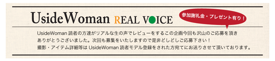 UsideWoman読者の方達がリアルな生の声でレビューをするこの企画今回も沢山のご応募を頂きありがとうございました。次回も募集をいたしますので是非どしどしご応募下さい！