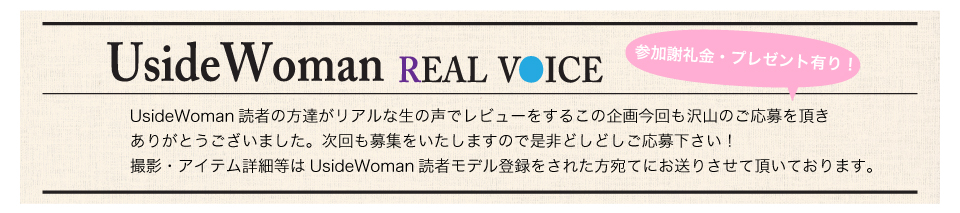 UsideWoman読者の方達がリアルな生の声でレビューをするこの企画今回も沢山のご応募を頂きありがとうございました。次回も募集をいたしますので是非どしどしご応募下さい！