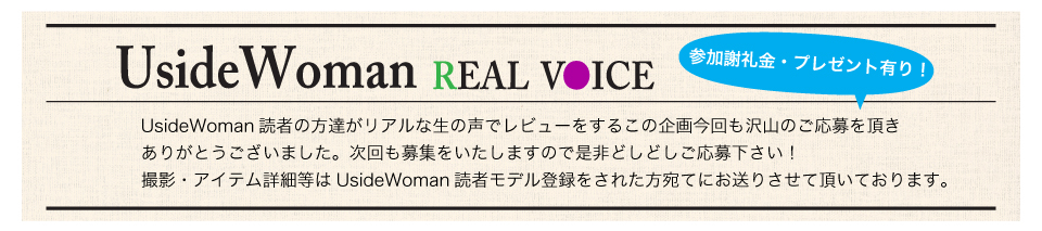 UsideWoman読者の方達がリアルな生の声でレビューをするこの企画今回も沢山のご応募を頂きありがとうございました。次回も募集をいたしますので是非どしどしご応募下さい！