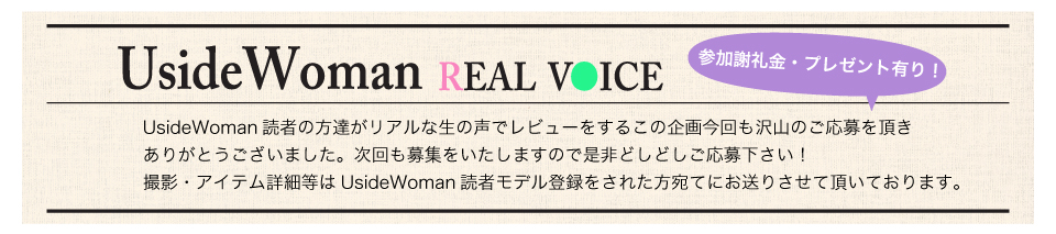 UsideWoman読者の方達がリアルな生の声でレビューをするこの企画今回も沢山のご応募を頂きありがとうございました。次回も募集をいたしますので是非どしどしご応募下さい！