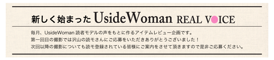 毎月、UsideWoman読者モデルの声をもとに作るアイテムレビュー企画です。第一回目の撮影では沢山の読モさんにご応募をいただきありがとうございました！次回以降の撮影についても読モ登録されている皆様にご案内をさせて頂きますので是非ご応募ください。